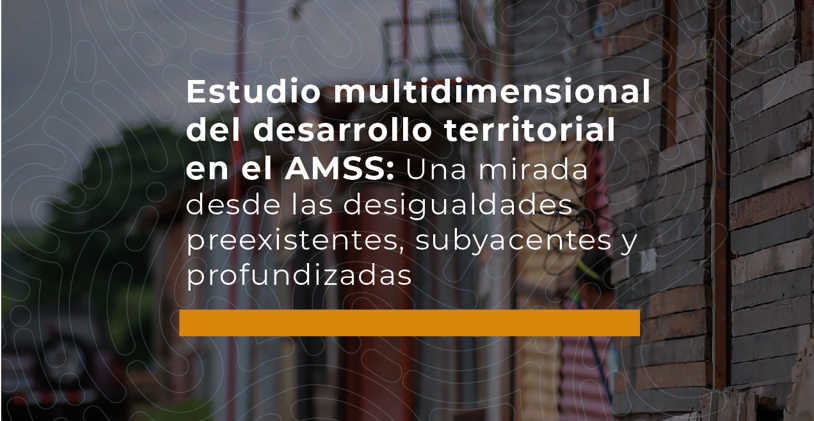Estudio multidimensional del desarrollo territorial en el AMSS: Una mirada desde las desigualdades preexistentes, subyacentes y profundizadas